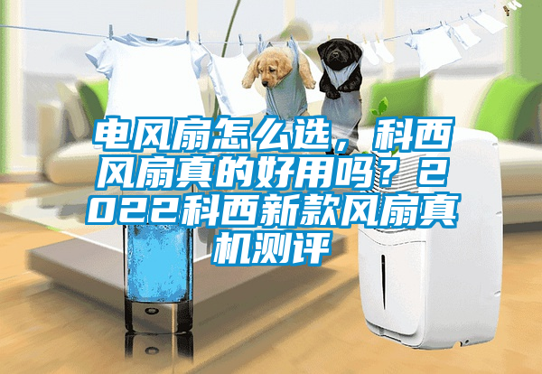 電風(fēng)扇怎么選，科西風(fēng)扇真的好用嗎？2022科西新款風(fēng)扇真機(jī)測(cè)評(píng)