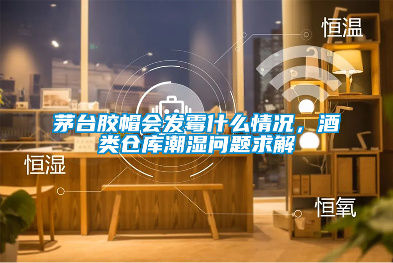 茅臺膠帽會發霉什么情況，酒類倉庫潮濕問題求解
